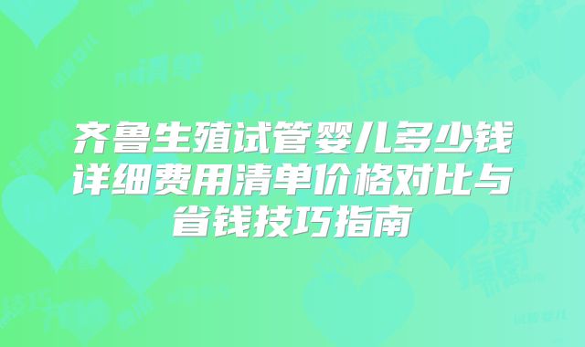 齐鲁生殖试管婴儿多少钱详细费用清单价格对比与省钱技巧指南