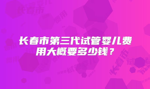 长春市第三代试管婴儿费用大概要多少钱？