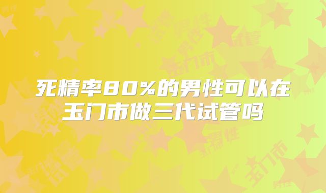 死精率80%的男性可以在玉门市做三代试管吗