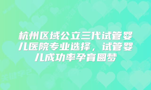杭州区域公立三代试管婴儿医院专业选择，试管婴儿成功率孕育圆梦