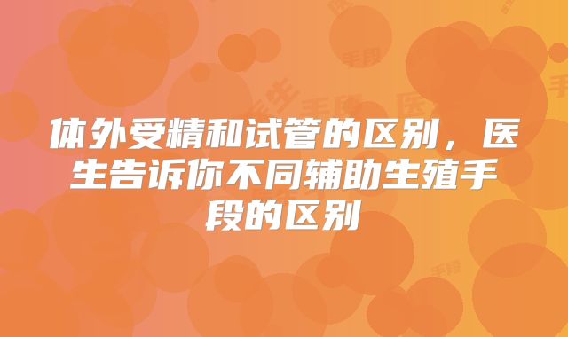 体外受精和试管的区别，医生告诉你不同辅助生殖手段的区别