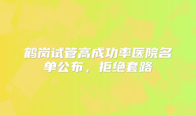 鹤岗试管高成功率医院名单公布,拒绝套路