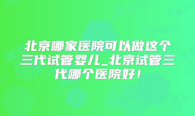 北京哪家医院可以做这个三代试管婴儿_北京试管三代哪个医院好！
