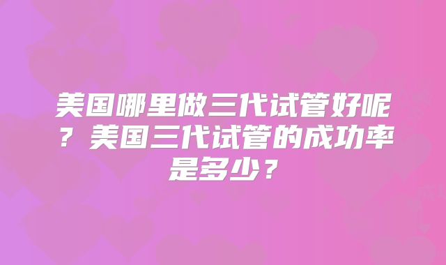 美国哪里做三代试管好呢?美国三代试管的成功率是多少?