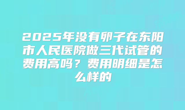2025年没有卵子在东阳市人民医院做三代试管的费用高吗？费用明细是怎么样的