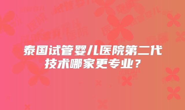 泰国试管婴儿医院第二代技术哪家更专业？