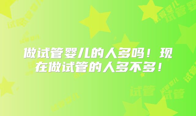 做试管婴儿的人多吗！现在做试管的人多不多！