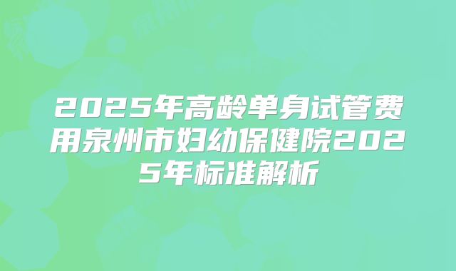 2025年高龄单身试管费用泉州市妇幼保健院2025年标准解析