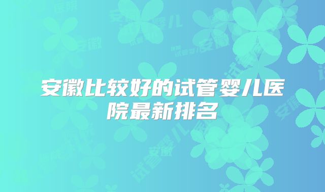 安徽比较好的试管婴儿医院最新排名