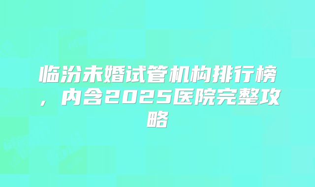 临汾未婚试管机构排行榜，内含2025医院完整攻略