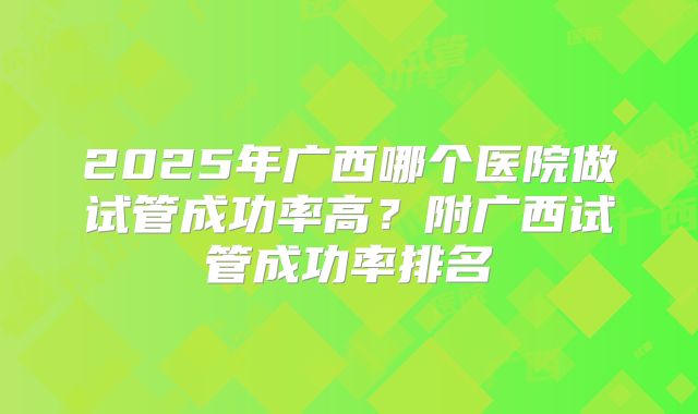 2025年广西哪个医院做试管成功率高?附广西试管成功率排名