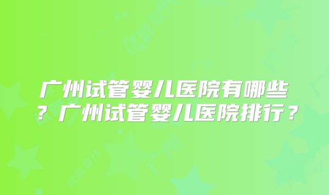广州试管婴儿医院有哪些?广州试管婴儿医院排行?