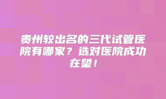 贵州较出名的三代试管医院有哪家?选对医院成功在望!