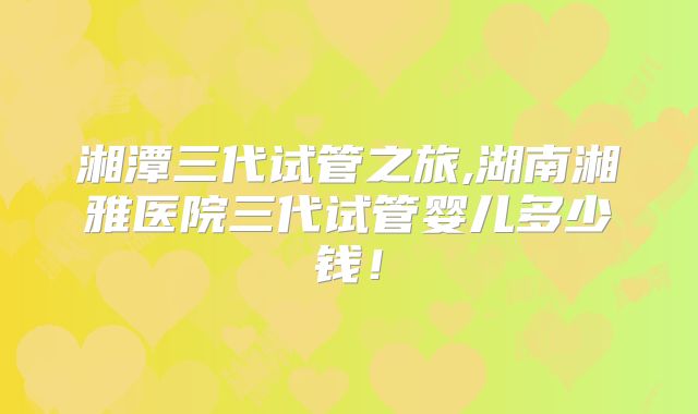 湘潭三代试管之旅,湖南湘雅医院三代试管婴儿多少钱！