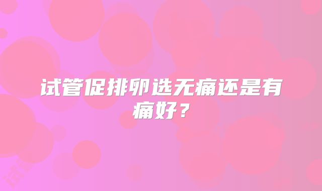 试管促排卵选无痛还是有痛好？