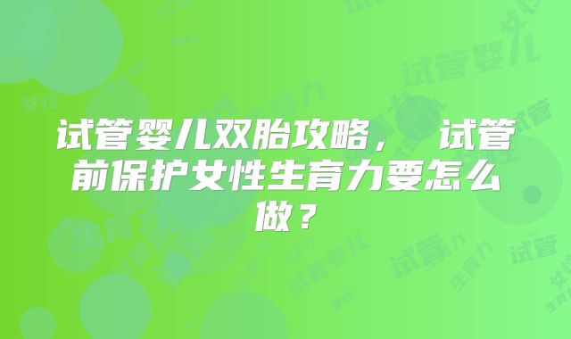 试管婴儿双胎攻略, 试管前保护女性生育力要怎么做?