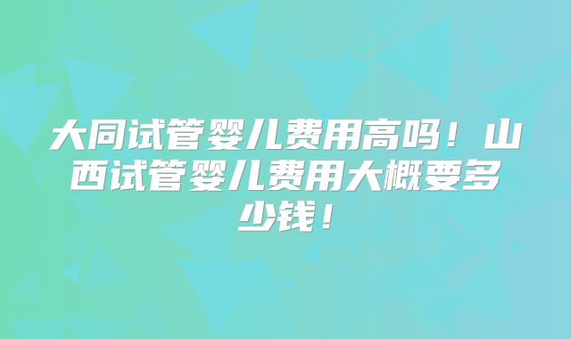 大同试管婴儿费用高吗！山西试管婴儿费用大概要多少钱！