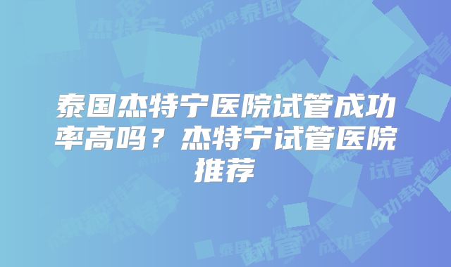 泰国杰特宁医院试管成功率高吗？杰特宁试管医院推荐