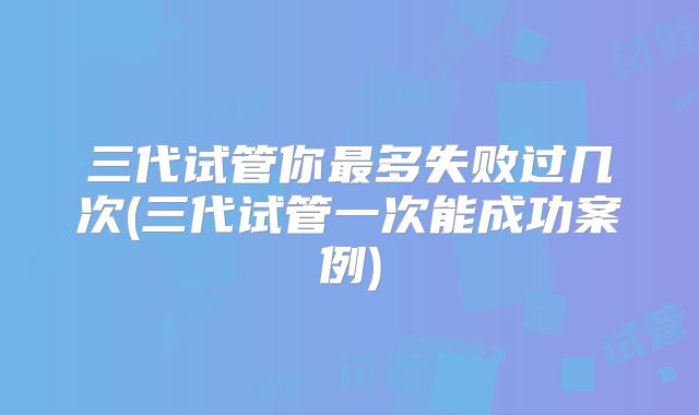 三代试管你最多失败过几次(三代试管一次能成功案例)