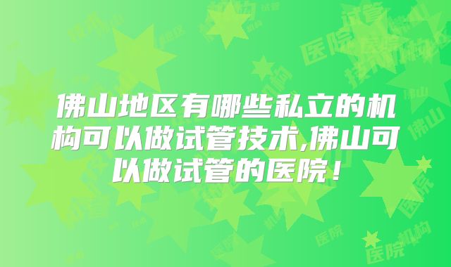 佛山地区有哪些私立的机构可以做试管技术,佛山可以做试管的医院！
