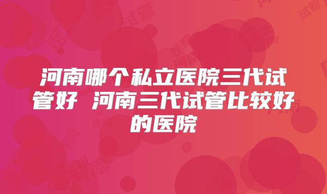河南哪个私立医院三代试管好 河南三代试管比较好的医院