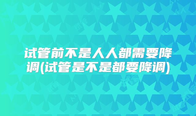 试管前不是人人都需要降调(试管是不是都要降调)