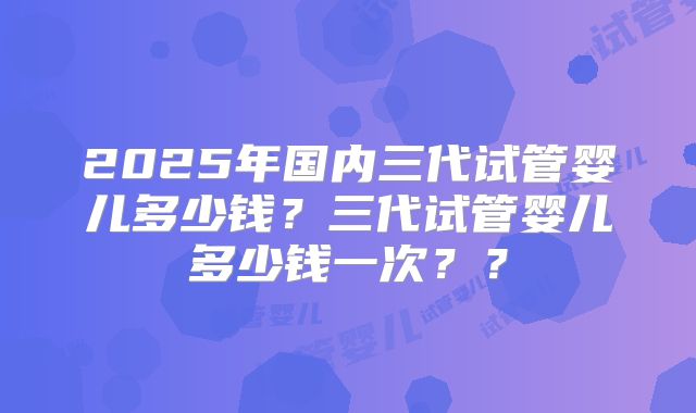 2025年国内三代试管婴儿多少钱？三代试管婴儿多少钱一次？？