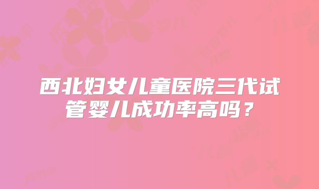 西北妇女儿童医院三代试管婴儿成功率高吗？