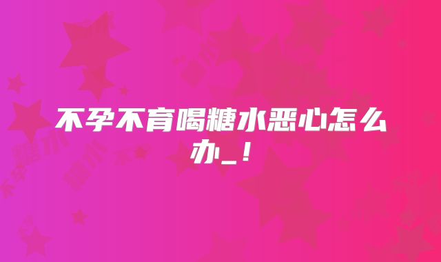 不孕不育喝糖水恶心怎么办_!
