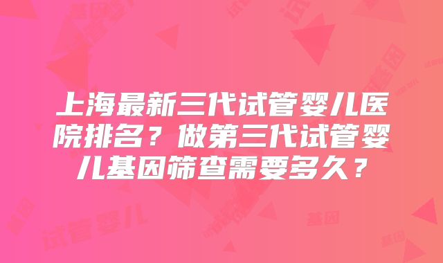上海最新三代试管婴儿医院排名？做第三代试管婴儿基因筛查需要多久？