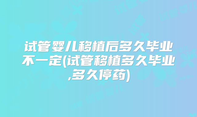 试管婴儿移植后多久毕业不一定(试管移植多久毕业,多久停药)