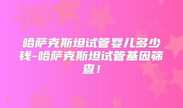 哈萨克斯坦试管婴儿多少钱-哈萨克斯坦试管基因筛查!