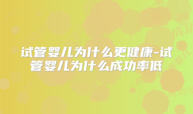 试管婴儿为什么更健康-试管婴儿为什么成功率低