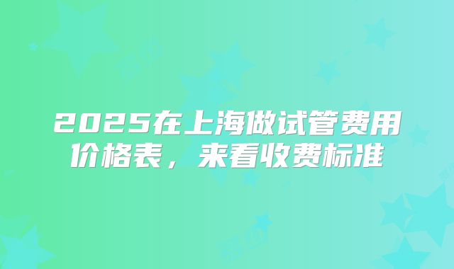 2025在上海做试管费用价格表，来看收费标准