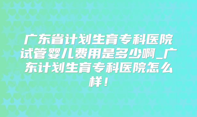 广东省计划生育专科医院试管婴儿费用是多少啊_广东计划生育专科医院怎么样!