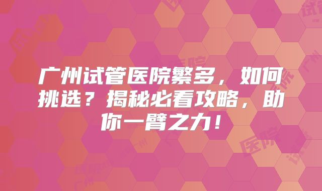 广州试管医院繁多，如何挑选？揭秘必看攻略，助你一臂之力！