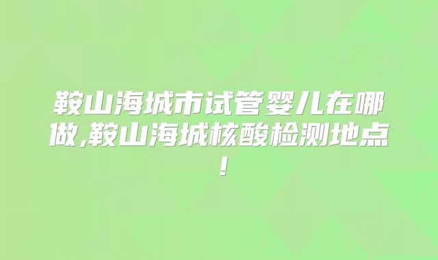 鞍山海城市试管婴儿在哪做,鞍山海城核酸检测地点！