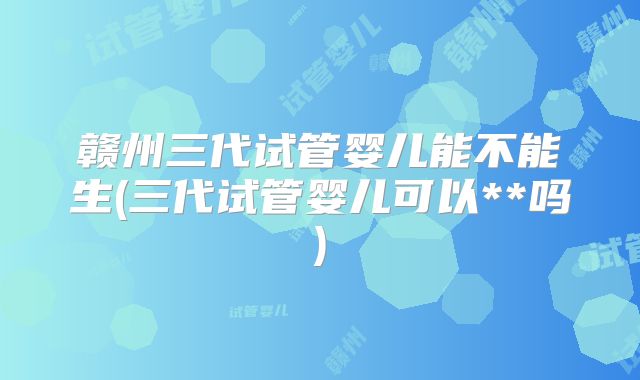 赣州三代试管婴儿能不能生(三代试管婴儿可以**吗)