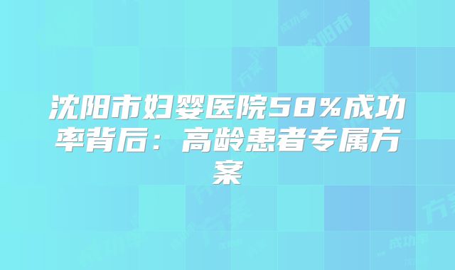 沈阳市妇婴医院58%成功率背后:高龄患者专属方案