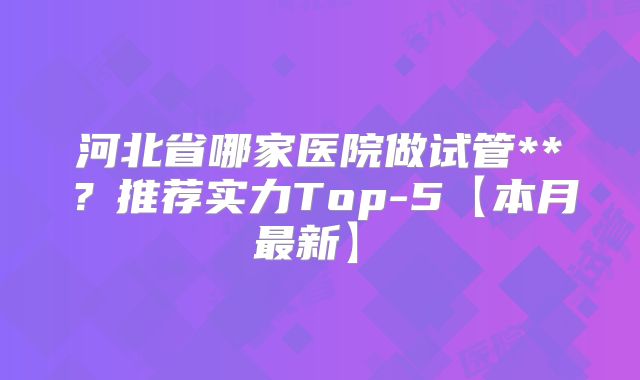 河北省哪家医院做试管**?推荐实力Top-5【本月最新】