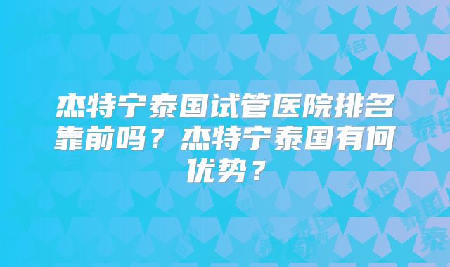 杰特宁泰国试管医院排名靠前吗？杰特宁泰国有何优势？