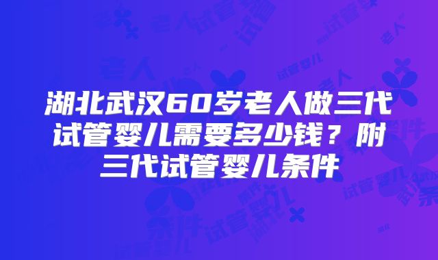 湖北武汉60岁老人做三代试管婴儿需要多少钱？附三代试管婴儿条件