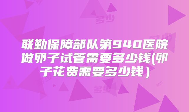 联勤保障部队第940医院做卵子试管需要多少钱(卵子花费需要多少钱）