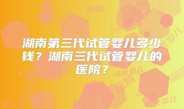 湖南第三代试管婴儿多少钱？湖南三代试管婴儿的医院？