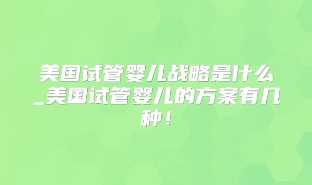 美国试管婴儿战略是什么_美国试管婴儿的方案有几种！
