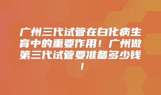广州三代试管在白化病生育中的重要作用！广州做第三代试管要准备多少钱！