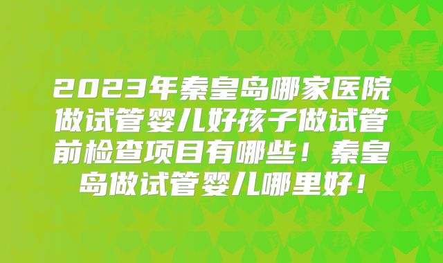 2023年秦皇岛哪家医院做试管婴儿好孩子做试管前检查项目有哪些！秦皇岛做试管婴儿哪里好！