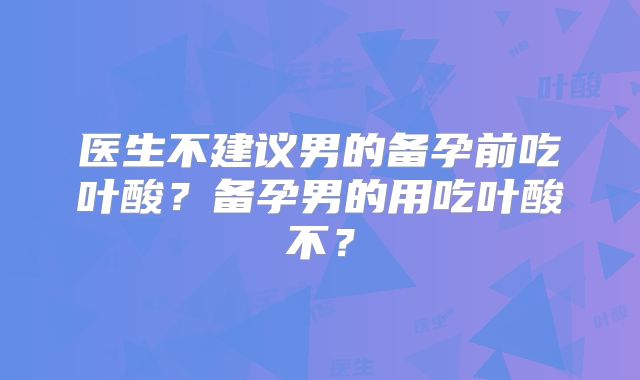 医生不建议男的备孕前吃叶酸？备孕男的用吃叶酸不？