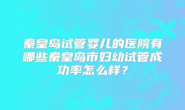 秦皇岛试管婴儿的医院有哪些秦皇岛市妇幼试管成功率怎么样？