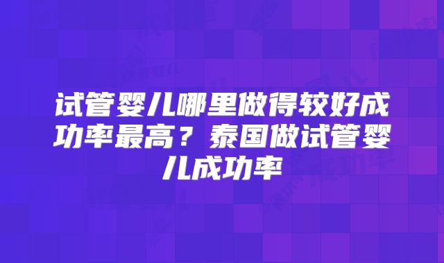 试管婴儿哪里做得较好成功率最高？泰国做试管婴儿成功率